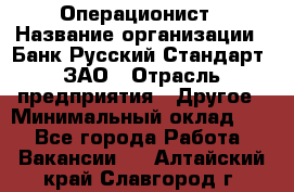 Операционист › Название организации ­ Банк Русский Стандарт, ЗАО › Отрасль предприятия ­ Другое › Минимальный оклад ­ 1 - Все города Работа » Вакансии   . Алтайский край,Славгород г.